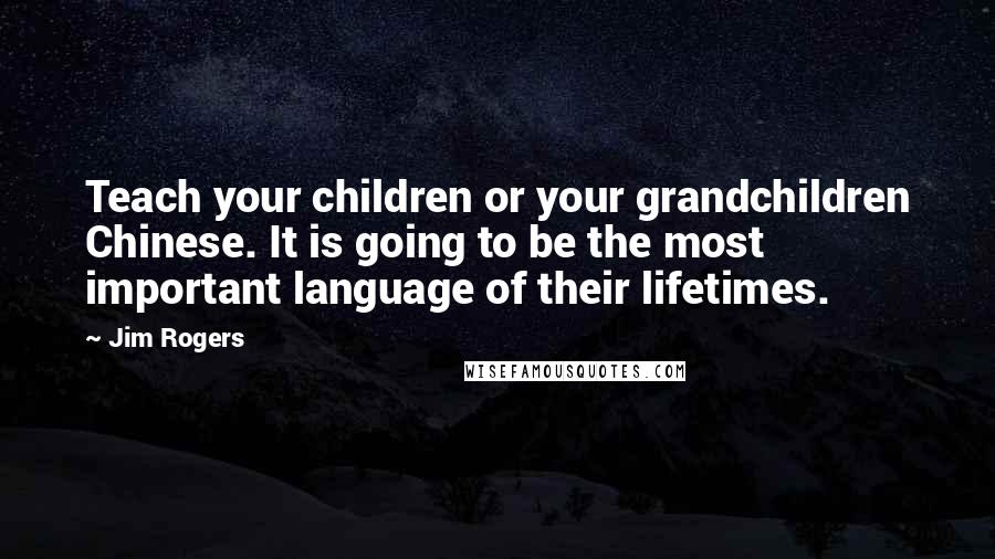 Jim Rogers Quotes: Teach your children or your grandchildren Chinese. It is going to be the most important language of their lifetimes.