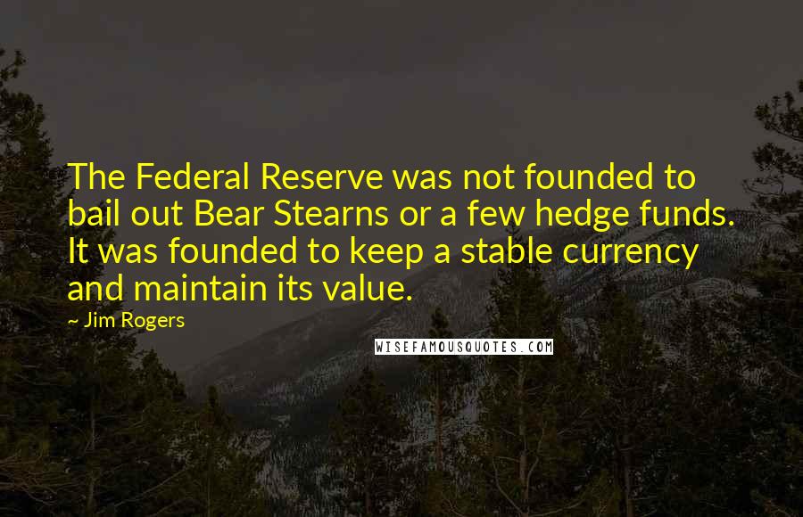 Jim Rogers Quotes: The Federal Reserve was not founded to bail out Bear Stearns or a few hedge funds. It was founded to keep a stable currency and maintain its value.