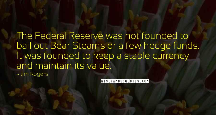 Jim Rogers Quotes: The Federal Reserve was not founded to bail out Bear Stearns or a few hedge funds. It was founded to keep a stable currency and maintain its value.