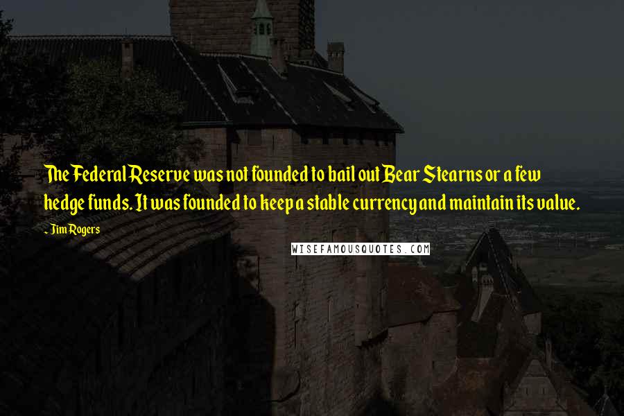 Jim Rogers Quotes: The Federal Reserve was not founded to bail out Bear Stearns or a few hedge funds. It was founded to keep a stable currency and maintain its value.