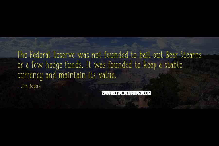 Jim Rogers Quotes: The Federal Reserve was not founded to bail out Bear Stearns or a few hedge funds. It was founded to keep a stable currency and maintain its value.