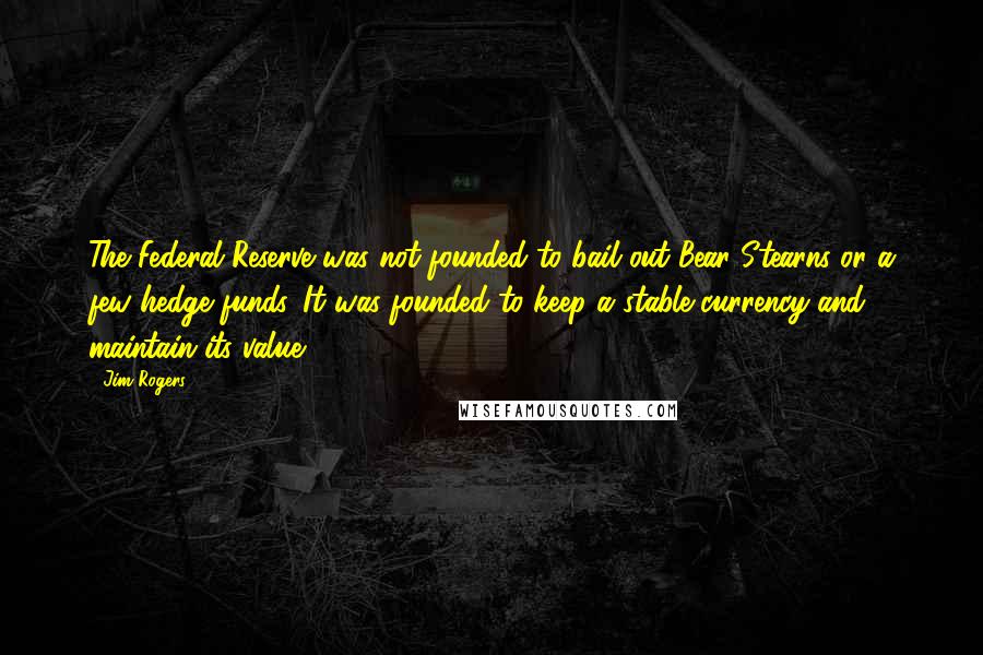 Jim Rogers Quotes: The Federal Reserve was not founded to bail out Bear Stearns or a few hedge funds. It was founded to keep a stable currency and maintain its value.