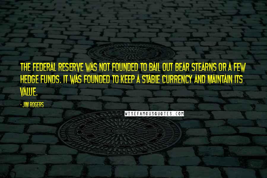 Jim Rogers Quotes: The Federal Reserve was not founded to bail out Bear Stearns or a few hedge funds. It was founded to keep a stable currency and maintain its value.