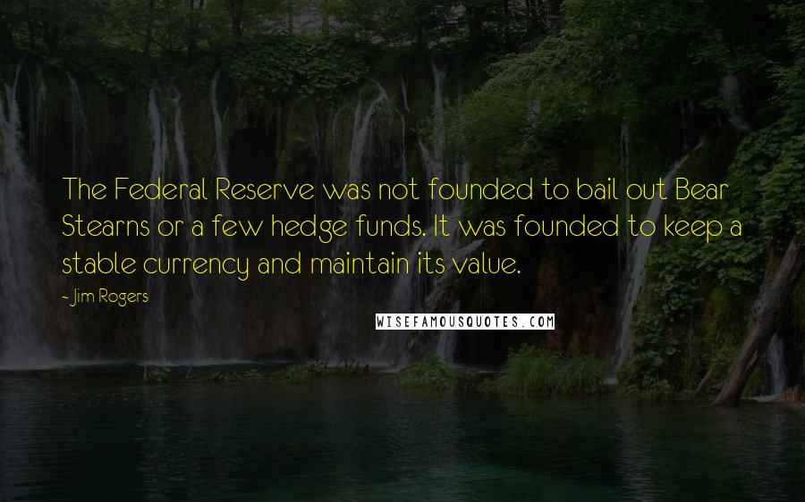 Jim Rogers Quotes: The Federal Reserve was not founded to bail out Bear Stearns or a few hedge funds. It was founded to keep a stable currency and maintain its value.