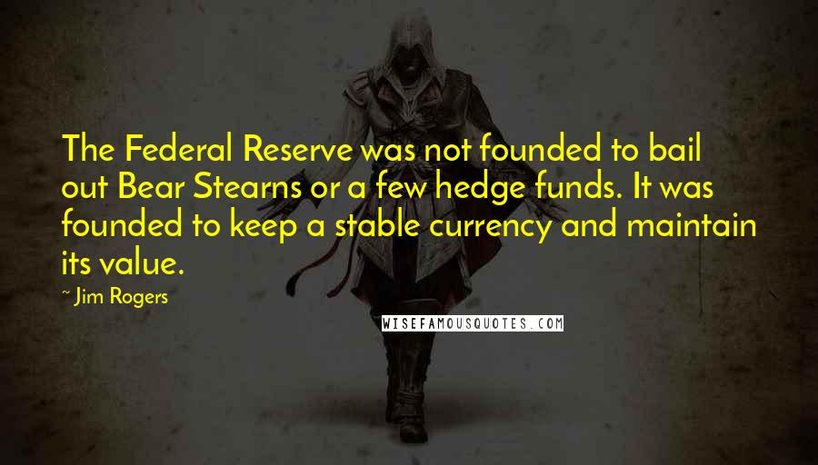 Jim Rogers Quotes: The Federal Reserve was not founded to bail out Bear Stearns or a few hedge funds. It was founded to keep a stable currency and maintain its value.