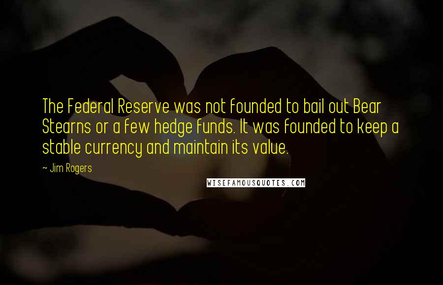 Jim Rogers Quotes: The Federal Reserve was not founded to bail out Bear Stearns or a few hedge funds. It was founded to keep a stable currency and maintain its value.
