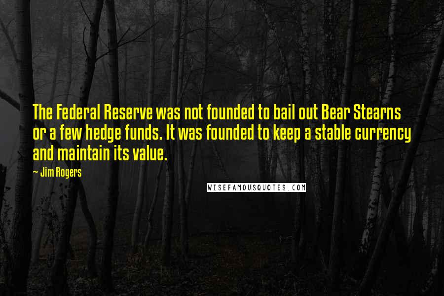 Jim Rogers Quotes: The Federal Reserve was not founded to bail out Bear Stearns or a few hedge funds. It was founded to keep a stable currency and maintain its value.