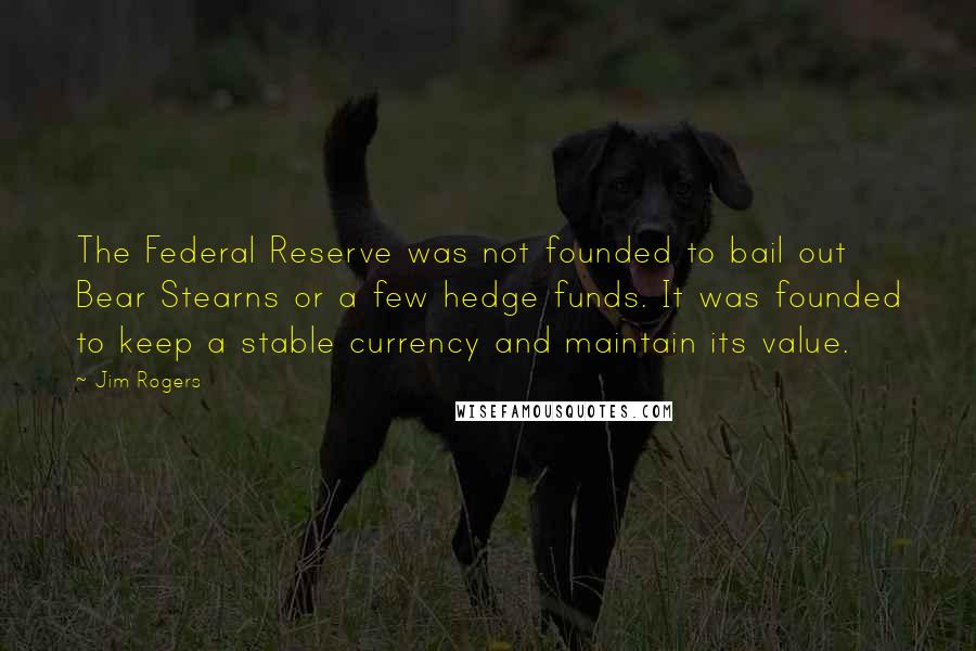 Jim Rogers Quotes: The Federal Reserve was not founded to bail out Bear Stearns or a few hedge funds. It was founded to keep a stable currency and maintain its value.