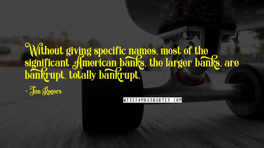 Jim Rogers Quotes: Without giving specific names, most of the significant American banks, the larger banks, are bankrupt, totally bankrupt,