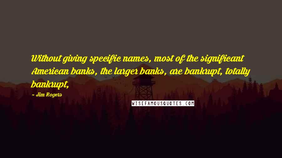 Jim Rogers Quotes: Without giving specific names, most of the significant American banks, the larger banks, are bankrupt, totally bankrupt,