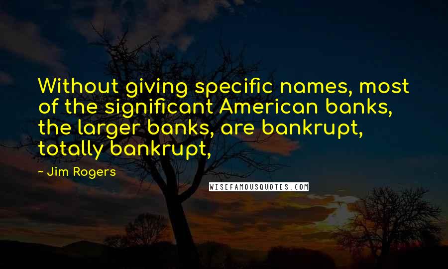 Jim Rogers Quotes: Without giving specific names, most of the significant American banks, the larger banks, are bankrupt, totally bankrupt,