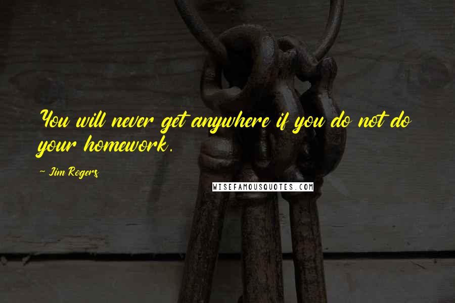 Jim Rogers Quotes: You will never get anywhere if you do not do your homework.