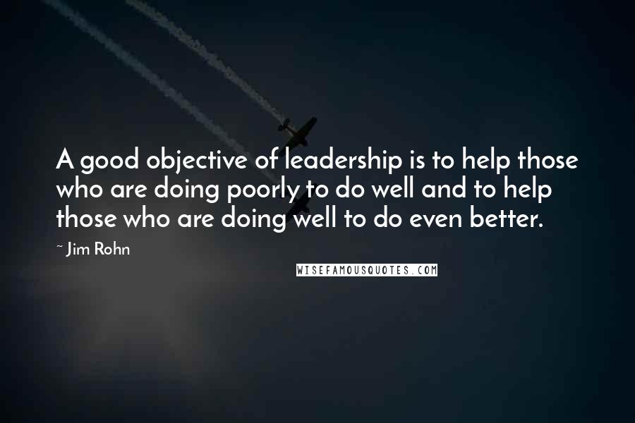 Jim Rohn Quotes: A good objective of leadership is to help those who are doing poorly to do well and to help those who are doing well to do even better.