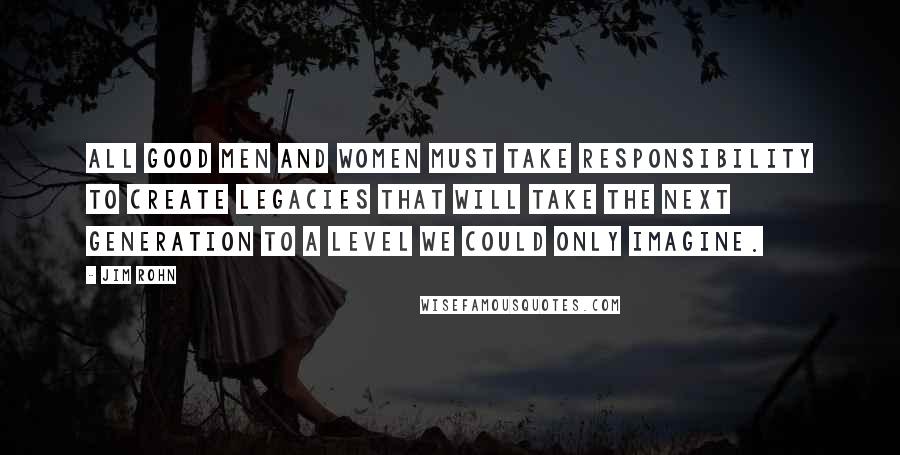 Jim Rohn Quotes: All good men and women must take responsibility to create legacies that will take the next generation to a level we could only imagine.