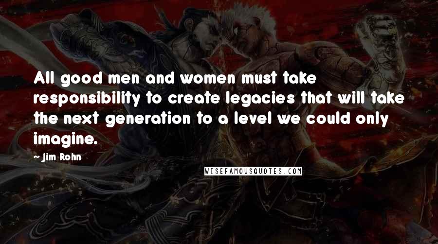 Jim Rohn Quotes: All good men and women must take responsibility to create legacies that will take the next generation to a level we could only imagine.