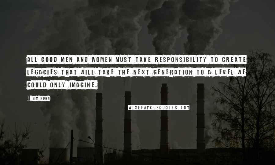 Jim Rohn Quotes: All good men and women must take responsibility to create legacies that will take the next generation to a level we could only imagine.