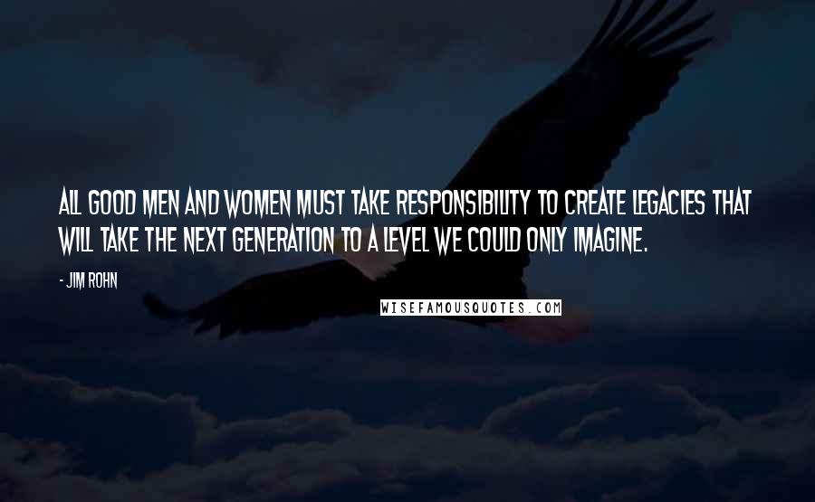 Jim Rohn Quotes: All good men and women must take responsibility to create legacies that will take the next generation to a level we could only imagine.