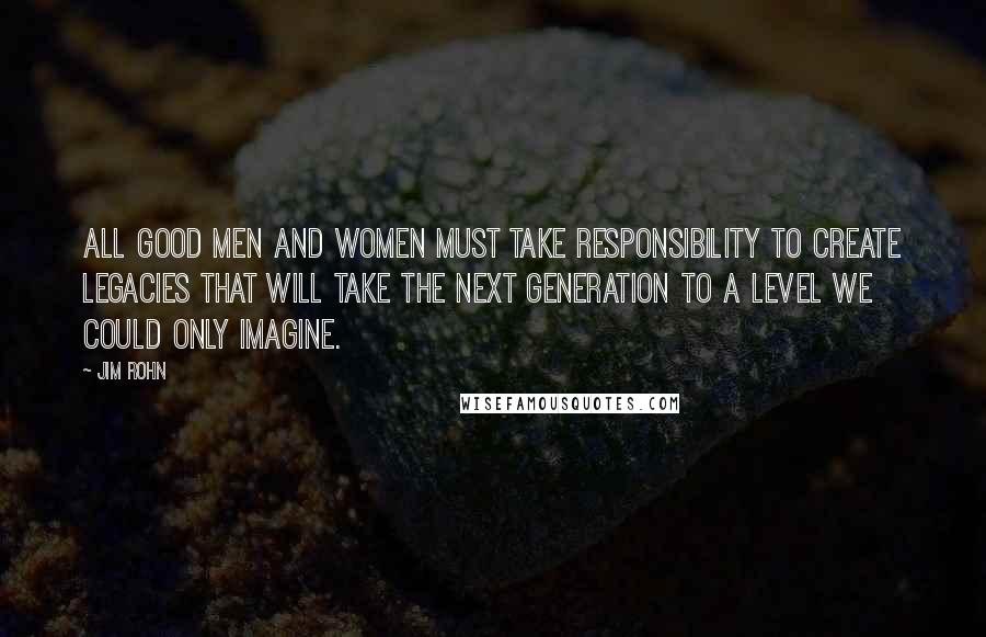 Jim Rohn Quotes: All good men and women must take responsibility to create legacies that will take the next generation to a level we could only imagine.