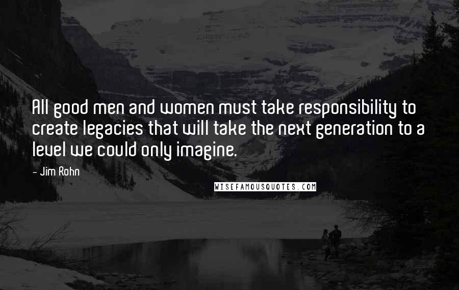 Jim Rohn Quotes: All good men and women must take responsibility to create legacies that will take the next generation to a level we could only imagine.