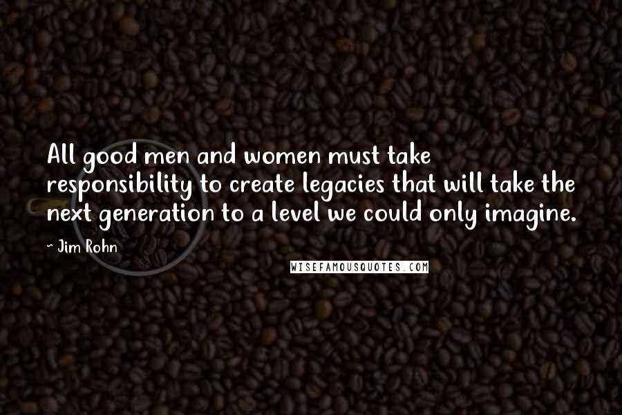 Jim Rohn Quotes: All good men and women must take responsibility to create legacies that will take the next generation to a level we could only imagine.