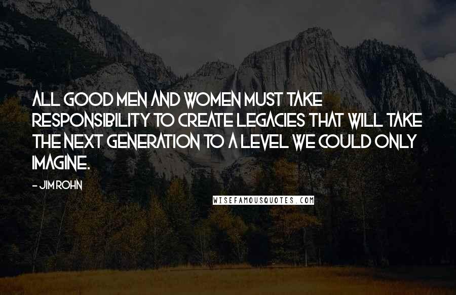 Jim Rohn Quotes: All good men and women must take responsibility to create legacies that will take the next generation to a level we could only imagine.