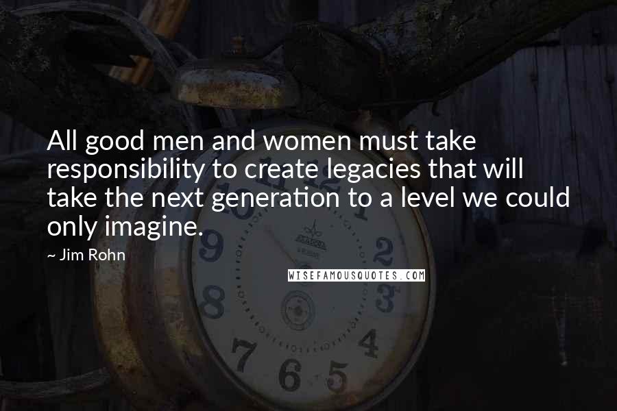 Jim Rohn Quotes: All good men and women must take responsibility to create legacies that will take the next generation to a level we could only imagine.