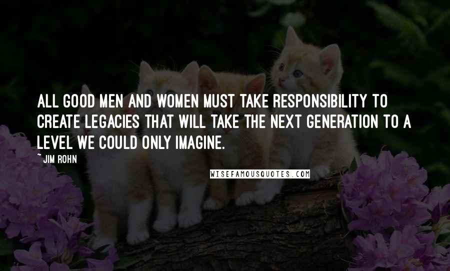 Jim Rohn Quotes: All good men and women must take responsibility to create legacies that will take the next generation to a level we could only imagine.