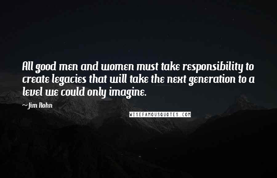 Jim Rohn Quotes: All good men and women must take responsibility to create legacies that will take the next generation to a level we could only imagine.