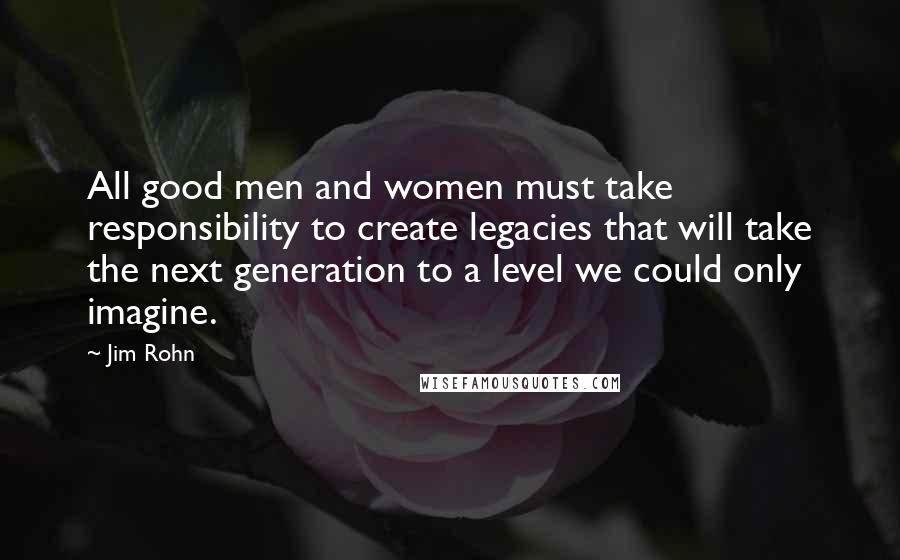 Jim Rohn Quotes: All good men and women must take responsibility to create legacies that will take the next generation to a level we could only imagine.