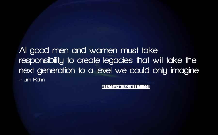 Jim Rohn Quotes: All good men and women must take responsibility to create legacies that will take the next generation to a level we could only imagine.