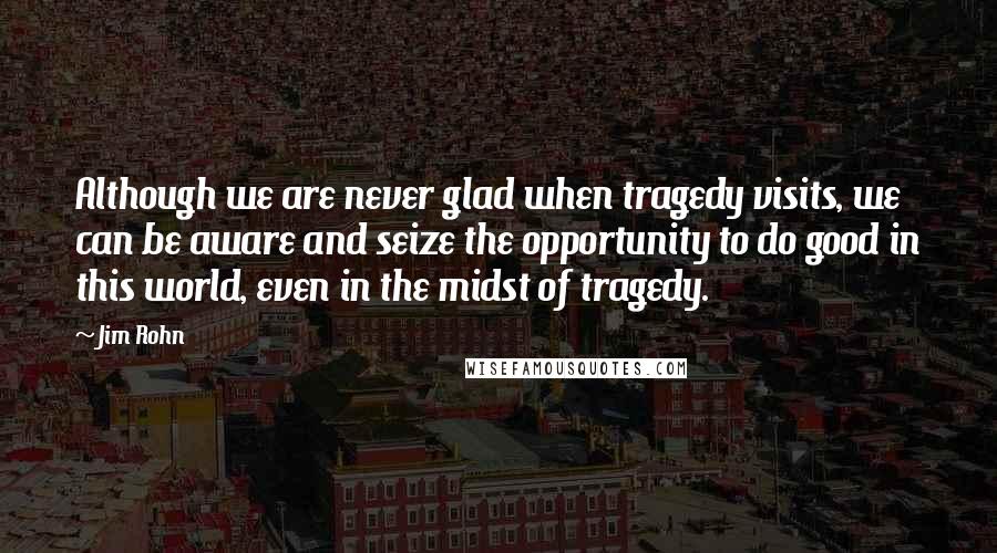 Jim Rohn Quotes: Although we are never glad when tragedy visits, we can be aware and seize the opportunity to do good in this world, even in the midst of tragedy.