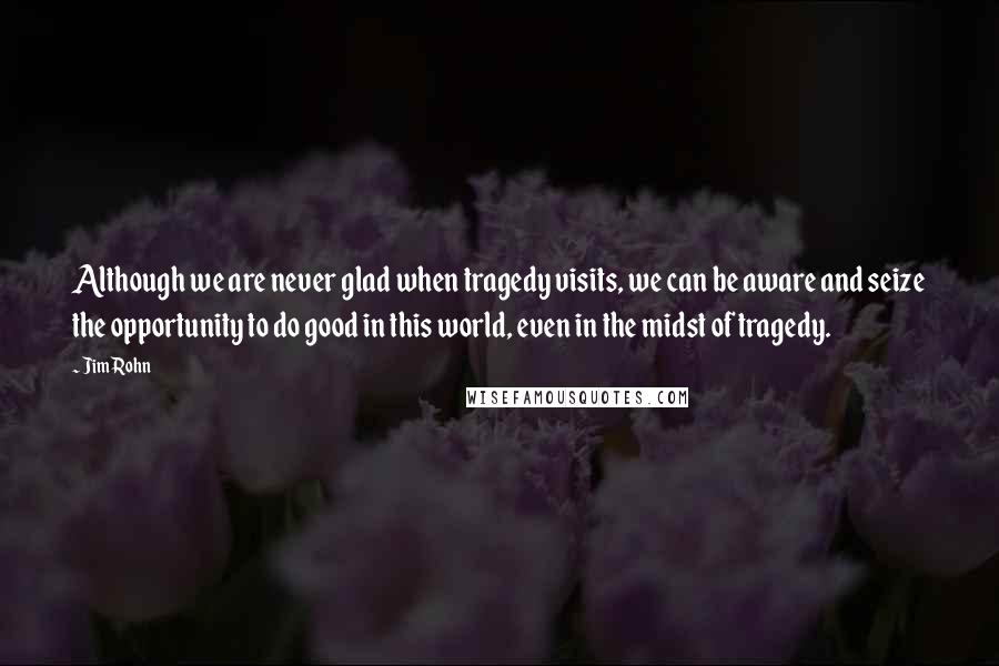 Jim Rohn Quotes: Although we are never glad when tragedy visits, we can be aware and seize the opportunity to do good in this world, even in the midst of tragedy.