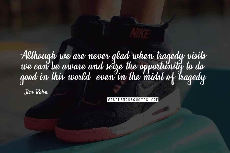 Jim Rohn Quotes: Although we are never glad when tragedy visits, we can be aware and seize the opportunity to do good in this world, even in the midst of tragedy.