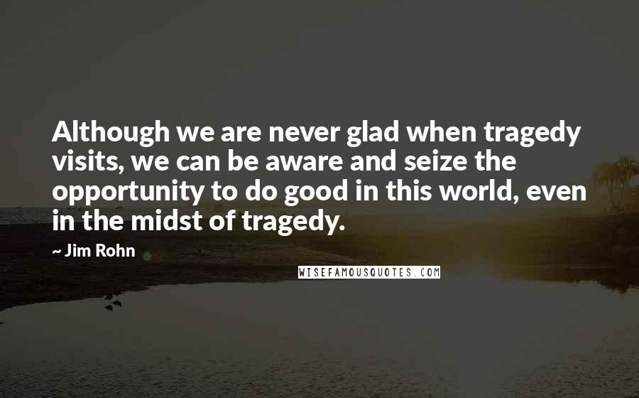 Jim Rohn Quotes: Although we are never glad when tragedy visits, we can be aware and seize the opportunity to do good in this world, even in the midst of tragedy.