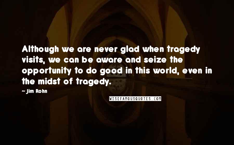 Jim Rohn Quotes: Although we are never glad when tragedy visits, we can be aware and seize the opportunity to do good in this world, even in the midst of tragedy.