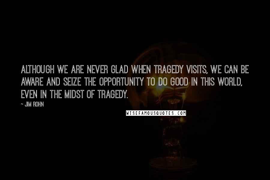 Jim Rohn Quotes: Although we are never glad when tragedy visits, we can be aware and seize the opportunity to do good in this world, even in the midst of tragedy.