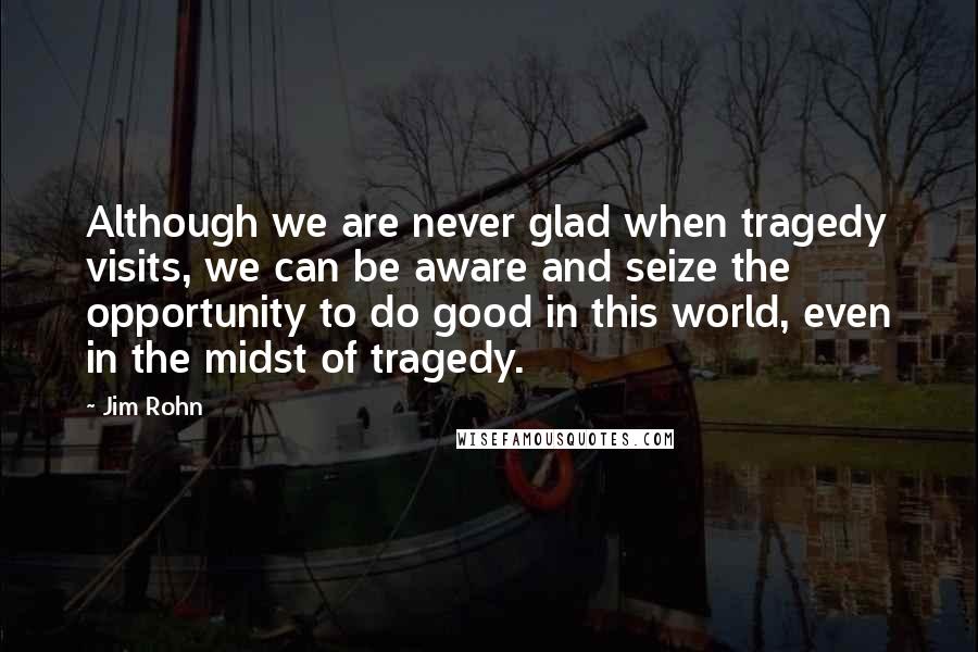 Jim Rohn Quotes: Although we are never glad when tragedy visits, we can be aware and seize the opportunity to do good in this world, even in the midst of tragedy.