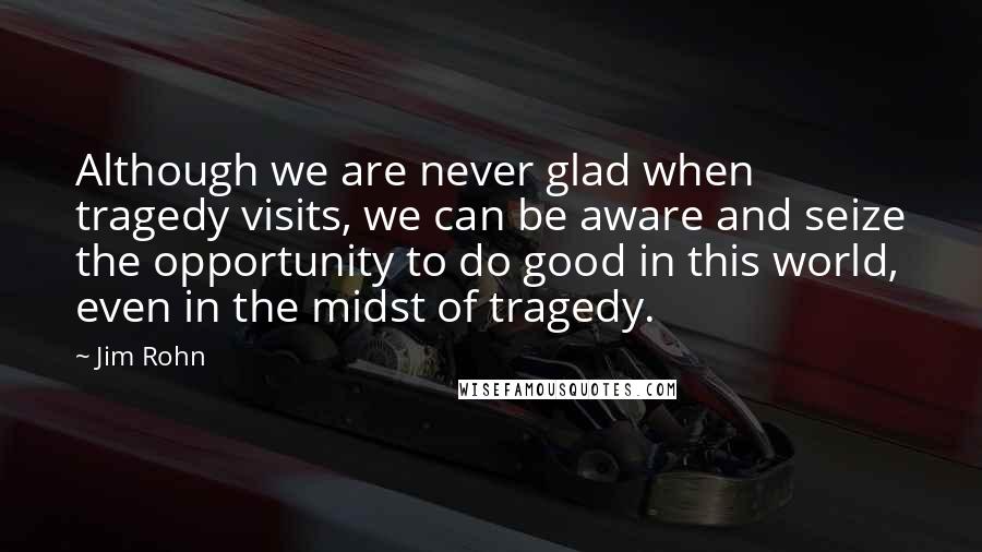 Jim Rohn Quotes: Although we are never glad when tragedy visits, we can be aware and seize the opportunity to do good in this world, even in the midst of tragedy.