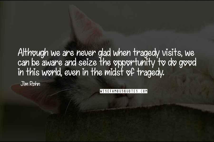 Jim Rohn Quotes: Although we are never glad when tragedy visits, we can be aware and seize the opportunity to do good in this world, even in the midst of tragedy.