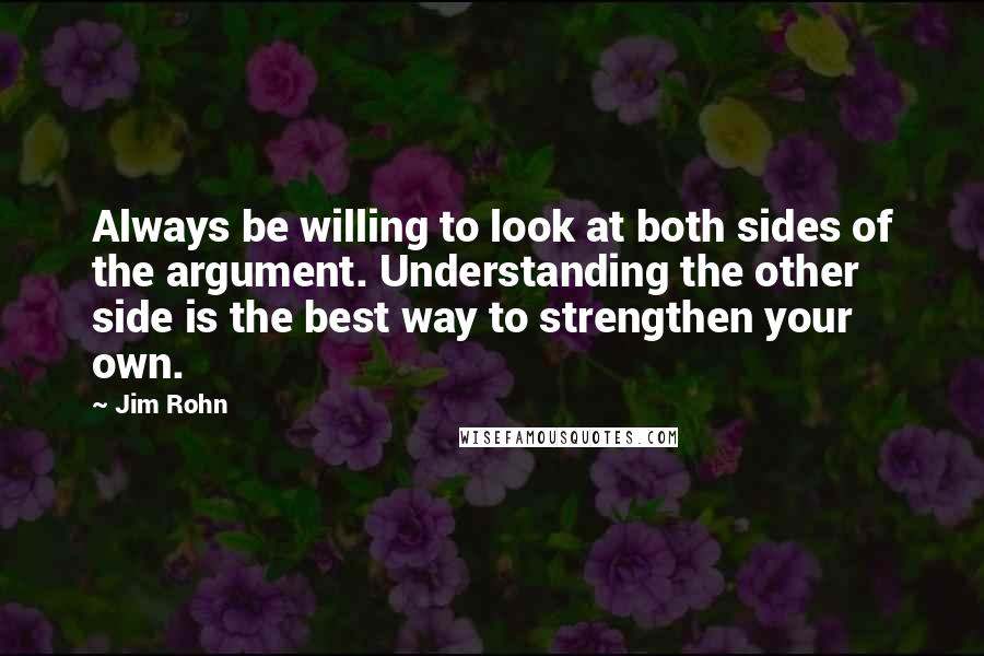 Jim Rohn Quotes: Always be willing to look at both sides of the argument. Understanding the other side is the best way to strengthen your own.