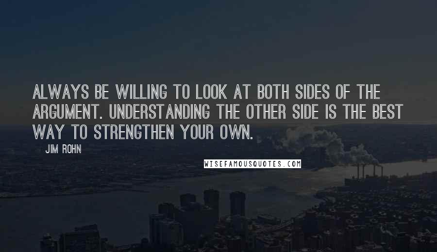 Jim Rohn Quotes: Always be willing to look at both sides of the argument. Understanding the other side is the best way to strengthen your own.