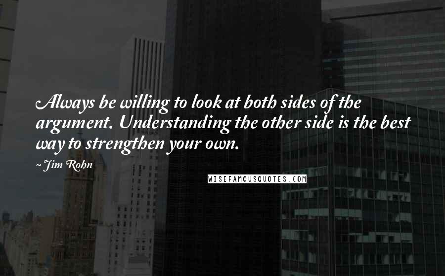 Jim Rohn Quotes: Always be willing to look at both sides of the argument. Understanding the other side is the best way to strengthen your own.