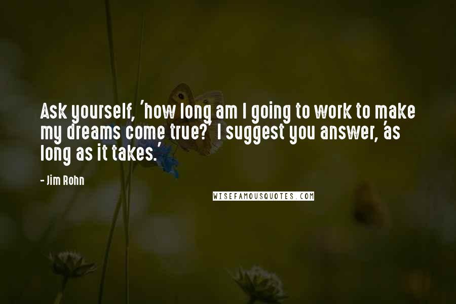 Jim Rohn Quotes: Ask yourself, 'how long am I going to work to make my dreams come true?' I suggest you answer, 'as long as it takes.'