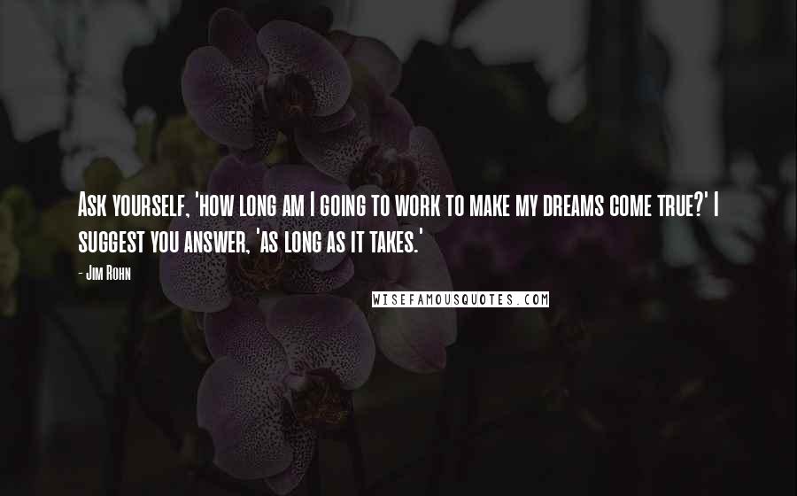 Jim Rohn Quotes: Ask yourself, 'how long am I going to work to make my dreams come true?' I suggest you answer, 'as long as it takes.'