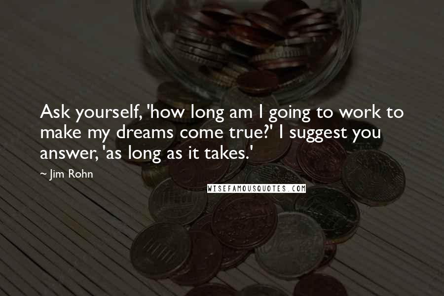 Jim Rohn Quotes: Ask yourself, 'how long am I going to work to make my dreams come true?' I suggest you answer, 'as long as it takes.'