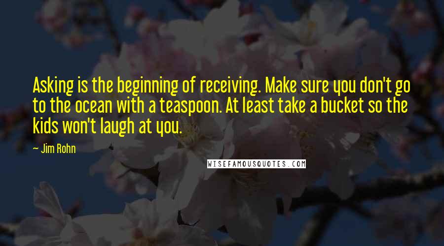 Jim Rohn Quotes: Asking is the beginning of receiving. Make sure you don't go to the ocean with a teaspoon. At least take a bucket so the kids won't laugh at you.
