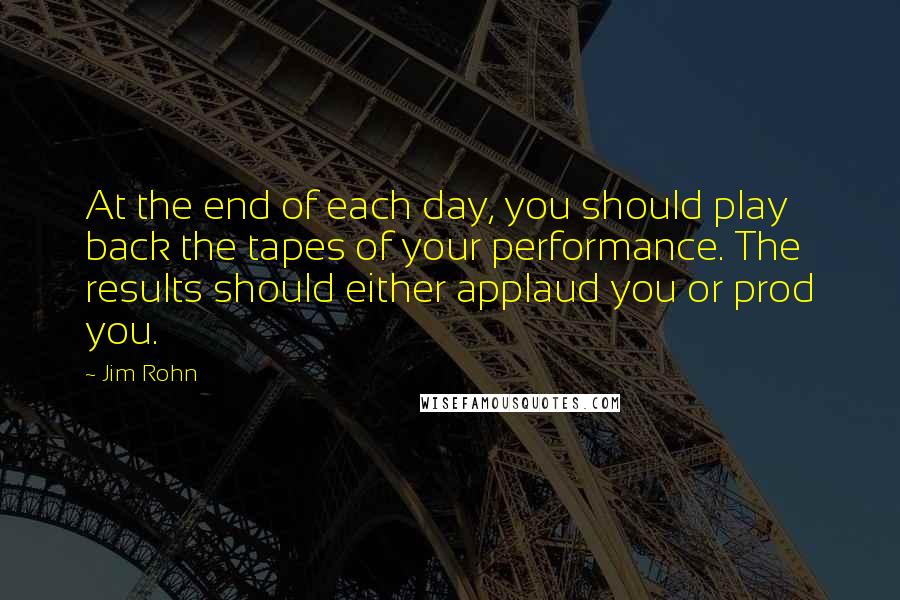 Jim Rohn Quotes: At the end of each day, you should play back the tapes of your performance. The results should either applaud you or prod you.