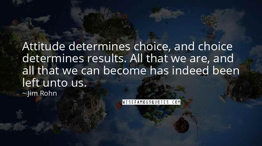 Jim Rohn Quotes: Attitude determines choice, and choice determines results. All that we are, and all that we can become has indeed been left unto us.