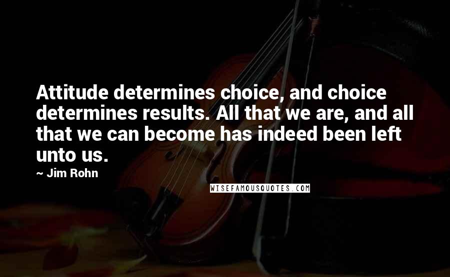 Jim Rohn Quotes: Attitude determines choice, and choice determines results. All that we are, and all that we can become has indeed been left unto us.