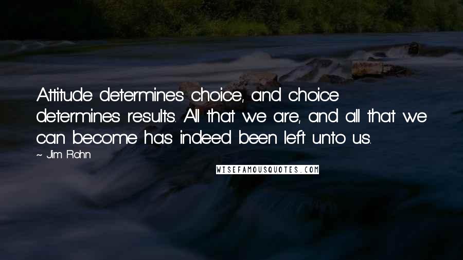 Jim Rohn Quotes: Attitude determines choice, and choice determines results. All that we are, and all that we can become has indeed been left unto us.